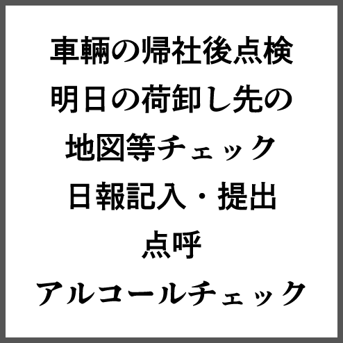 車輛の帰社後点検明日の荷卸し先の地図等チェック日報記入・提出点呼アルコールチェック