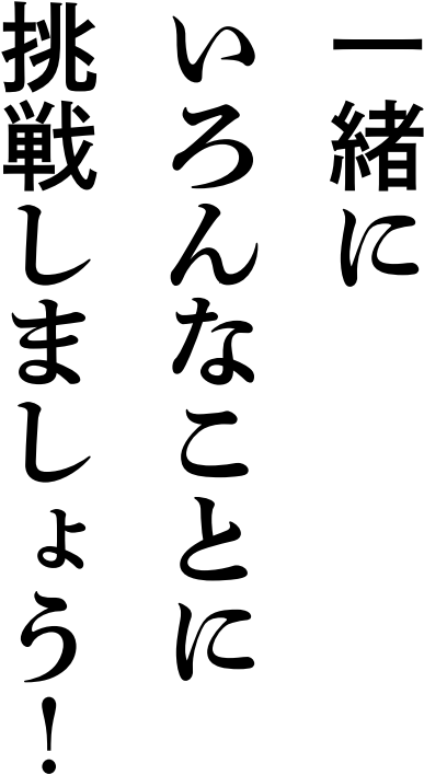 一緒にいろんなことに挑戦しましょう！